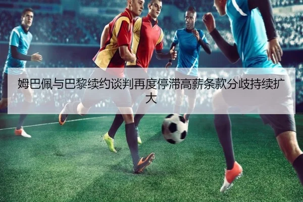 姆巴佩与巴黎续约谈判再度停滞高薪条款分歧持续扩大